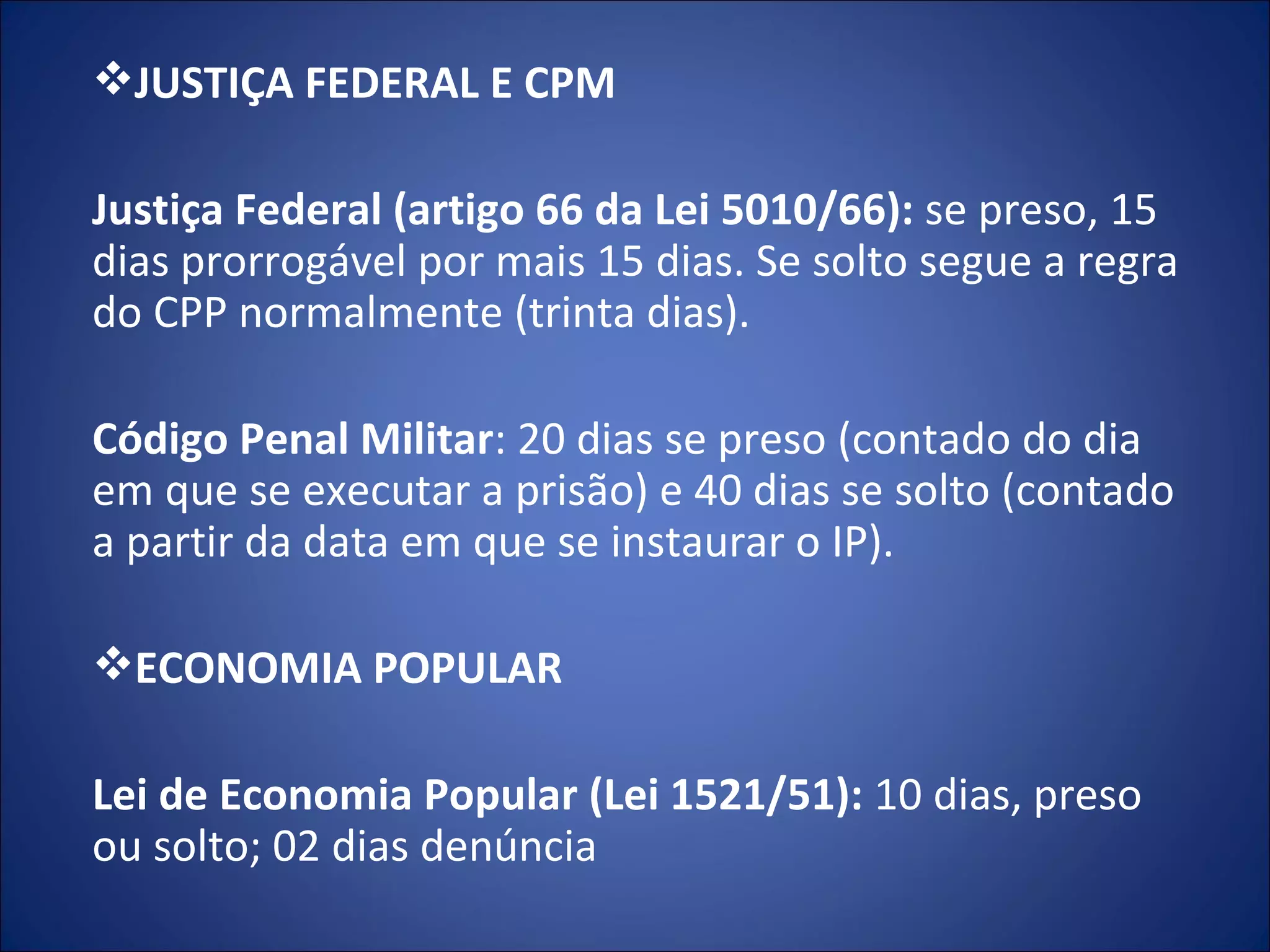 JUSTIÇA FEDERAL E CPM   Justiça Federal   (artigo 66 da   Lei 5010/66):  se preso, 15 dias prorrogável por mais 15 dias. Se solto segue a regra do CPP normalmente (trinta dias).   Código Penal Militar : 20 dias se preso (contado do dia em que se executar a prisão) e 40 dias se solto (contado a partir da data em que se instaurar o IP).   ECONOMIA POPULAR    Lei de Economia Popular (Lei 1521/51):  10 dias, preso ou solto; 02 dias denúncia 