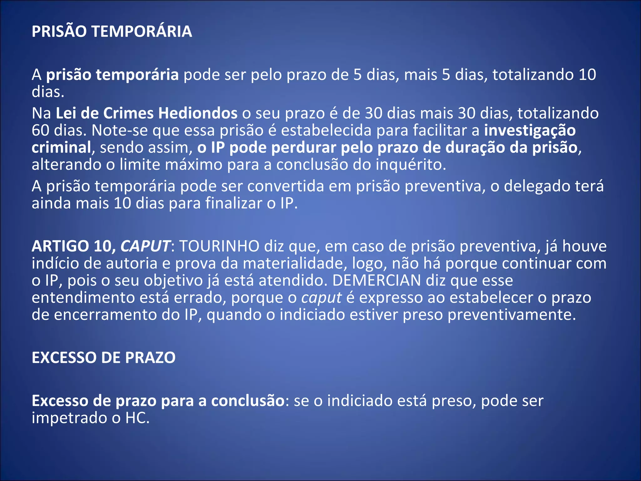 PRISÃO TEMPORÁRIA    A  prisão temporária  pode ser pelo prazo de 5 dias, mais 5 dias, totalizando 10 dias.  Na  Lei de Crimes Hediondos  o seu prazo é de 30 dias mais 30 dias, totalizando 60 dias. Note-se que essa prisão é estabelecida para facilitar a  investigação criminal , sendo assim,  o IP pode perdurar pelo prazo de duração da prisão , alterando o limite máximo para a conclusão do inquérito.  A prisão temporária pode ser convertida em prisão preventiva, o delegado terá ainda mais 10 dias para finalizar o IP.   ARTIGO 10,  CAPUT : TOURINHO diz que, em caso de prisão preventiva, já houve indício de autoria e prova da materialidade, logo, não há porque continuar com o IP, pois o seu objetivo já está atendido. DEMERCIAN diz que esse entendimento está errado, porque o  caput  é expresso ao estabelecer o prazo de encerramento do IP, quando o indiciado estiver preso preventivamente. EXCESSO DE PRAZO    Excesso de prazo para a conclusão : se o indiciado está preso, pode ser impetrado o HC. 