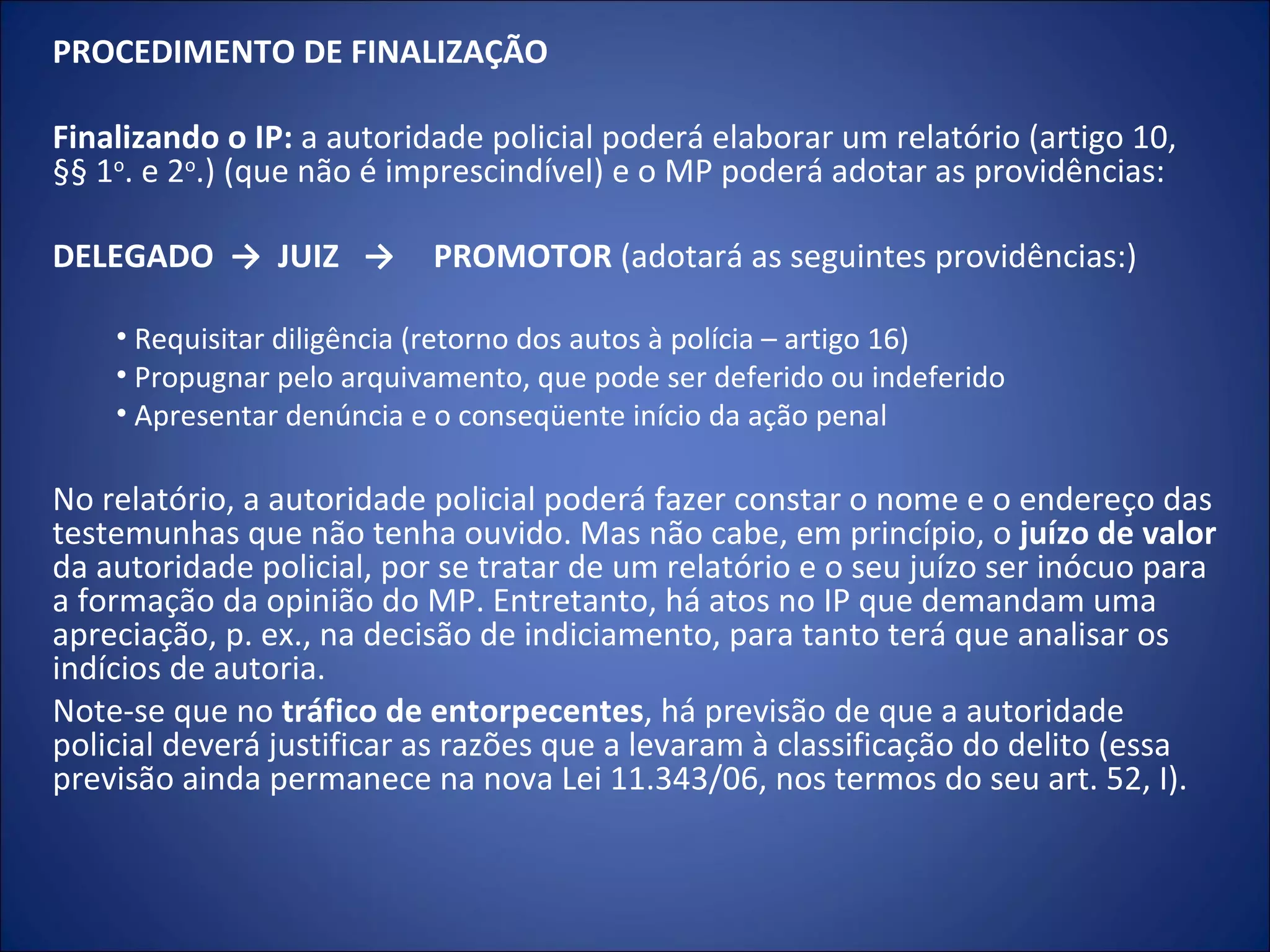 PROCEDIMENTO DE FINALIZAÇÃO    Finalizando o IP:  a autoridade policial poderá elaborar um relatório (artigo 10, §§ 1 o . e 2 o .) (que não é imprescindível) e o MP poderá adotar as providências:   DELEGADO  ->  JUIZ  -> PROMOTOR  (adotará as seguintes providências:)   Requisitar diligência (retorno dos autos à polícia – artigo 16) Propugnar pelo arquivamento, que pode ser deferido ou indeferido Apresentar denúncia e o conseqüente início da ação penal   No relatório, a autoridade policial poderá fazer constar o nome e o endereço das testemunhas que não tenha ouvido. Mas não cabe, em princípio, o  juízo de valor  da autoridade policial, por se tratar de um relatório e o seu juízo ser inócuo para a formação da opinião do MP. Entretanto, há atos no IP que demandam uma apreciação, p. ex., na decisão de indiciamento, para tanto terá que analisar os indícios de autoria.  Note-se que no  tráfico de entorpecentes , há previsão de que a autoridade policial deverá justificar as razões que a levaram à classificação do delito (essa previsão ainda permanece na nova Lei 11.343/06, nos termos do seu art. 52, I). 
