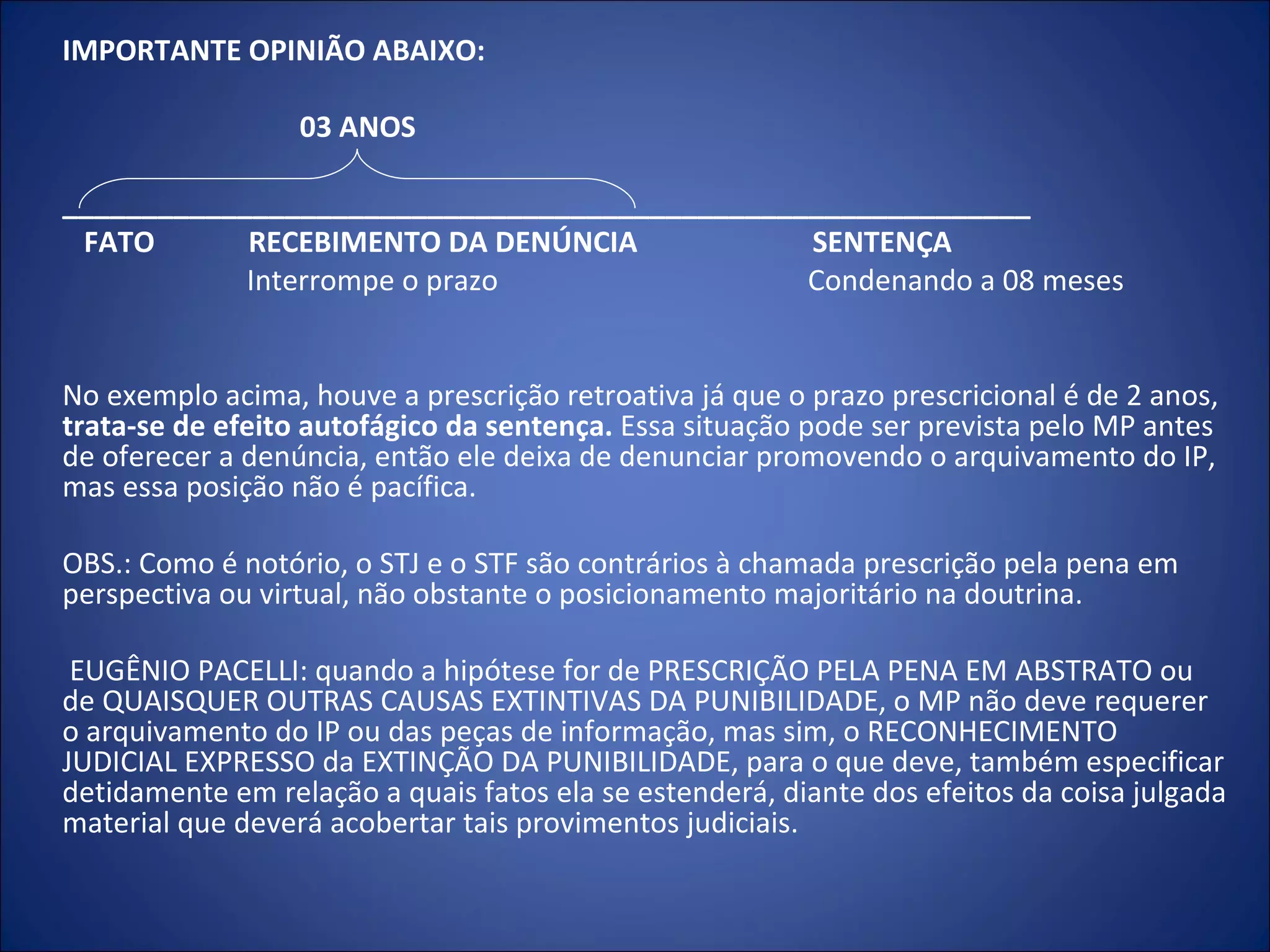 IMPORTANTE OPINIÃO ABAIXO:       03 ANOS  _____________________________________________________________ FATO  RECEBIMENTO DA DENÚNCIA   SENTENÇA   Interrompe o prazo   Condenando a 08 meses No exemplo acima, houve a prescrição retroativa já que o prazo prescricional é de 2 anos,  trata-se de efeito autofágico da sentença.  Essa situação pode ser prevista pelo MP antes de oferecer a denúncia, então ele deixa de denunciar promovendo o arquivamento do IP, mas essa posição não é pacífica.   OBS.: Como é notório, o STJ e o STF são contrários à chamada prescrição pela pena em perspectiva ou virtual, não obstante o posicionamento majoritário na doutrina.  EUGÊNIO PACELLI: quando a hipótese for de PRESCRIÇÃO PELA PENA EM ABSTRATO ou de QUAISQUER OUTRAS CAUSAS EXTINTIVAS DA PUNIBILIDADE, o MP não deve requerer o arquivamento do IP ou das peças de informação, mas sim, o RECONHECIMENTO JUDICIAL EXPRESSO da EXTINÇÃO DA PUNIBILIDADE, para o que deve, também especificar detidamente em relação a quais fatos ela se estenderá, diante dos efeitos da coisa julgada material que deverá acobertar tais provimentos judiciais. 