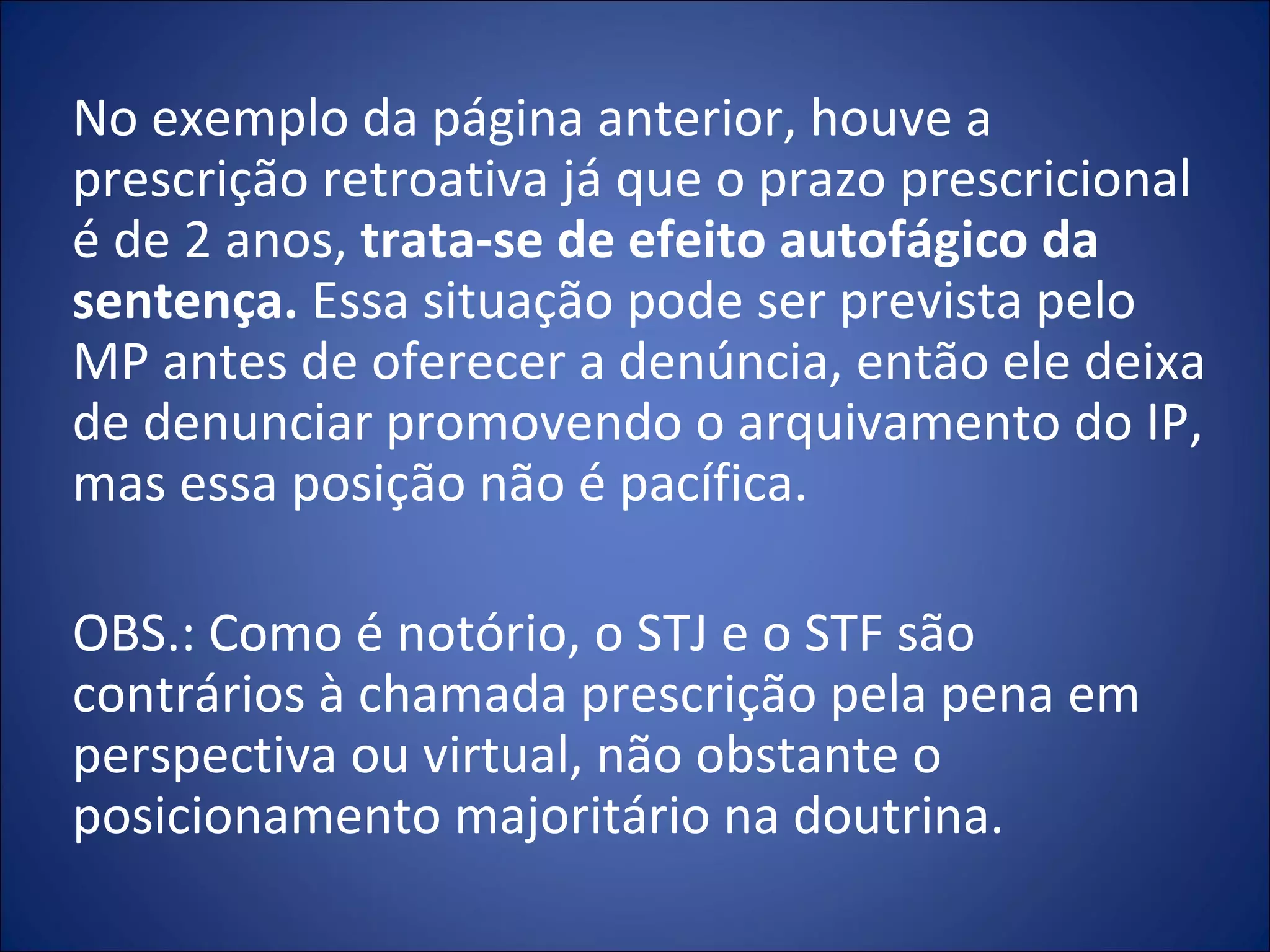 No exemplo da página anterior, houve a prescrição retroativa já que o prazo prescricional é de 2 anos,  trata-se de efeito autofágico da sentença.  Essa situação pode ser prevista pelo MP antes de oferecer a denúncia, então ele deixa de denunciar promovendo o arquivamento do IP, mas essa posição não é pacífica.   OBS.: Como é notório, o STJ e o STF são contrários à chamada prescrição pela pena em perspectiva ou virtual, não obstante o posicionamento majoritário na doutrina.  