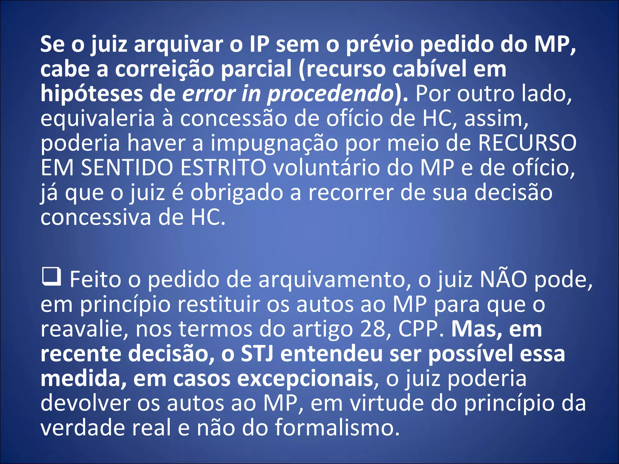 Se o juiz arquivar o IP sem o prévio pedido do MP, cabe a correição parcial (recurso cabível em hipóteses de  error in procedendo ).  Por outro lado, equivaleria à concessão de ofício de HC, assim, poderia haver a impugnação por meio de RECURSO EM SENTIDO ESTRITO voluntário do MP e de ofício, já que o juiz é obrigado a recorrer de sua decisão concessiva de HC.   Feito o pedido de arquivamento, o juiz NÃO pode, em princípio restituir os autos ao MP para que o reavalie, nos termos do artigo 28, CPP.  Mas, em recente decisão, o STJ entendeu ser possível essa medida, em casos excepcionais , o juiz poderia devolver os autos ao MP, em virtude do princípio da verdade real e não do formalismo.  