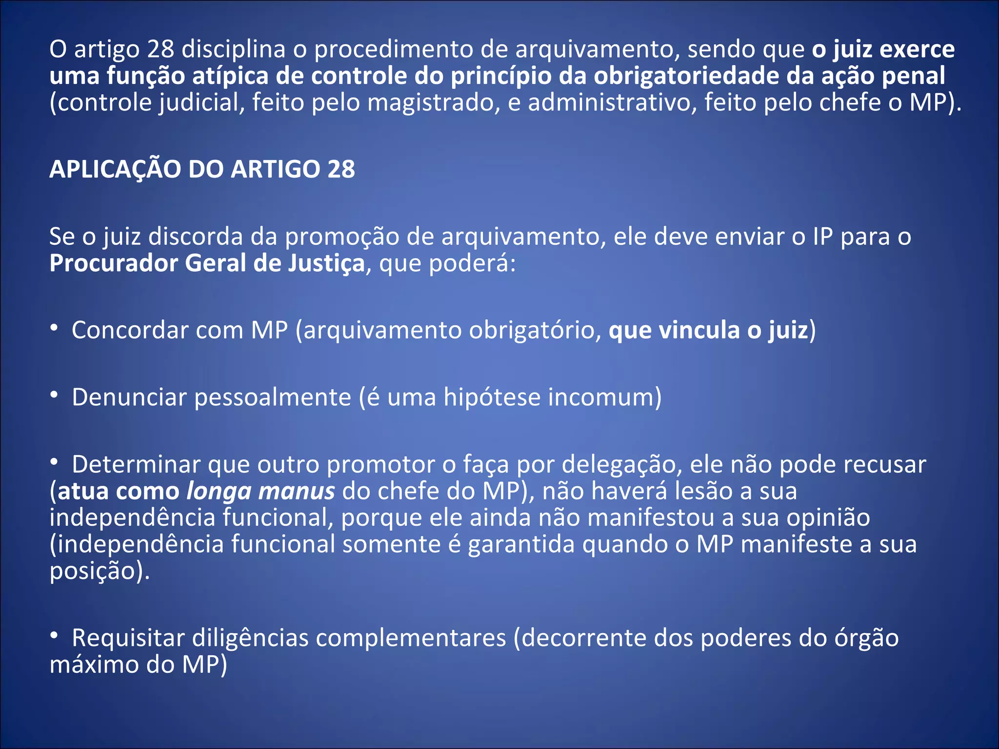 O artigo 28 disciplina o procedimento de arquivamento, sendo que  o juiz exerce uma função atípica de controle do princípio da obrigatoriedade da ação penal  (controle judicial, feito pelo magistrado, e administrativo, feito pelo chefe o MP).  APLICAÇÃO DO ARTIGO 28    Se o juiz discorda da promoção de arquivamento, ele deve enviar o IP para o  Procurador Geral de Justiça , que poderá:   Concordar com MP (arquivamento obrigatório,  que vincula o juiz )   Denunciar pessoalmente (é uma hipótese incomum)   Determinar que outro promotor o faça por delegação, ele não pode recusar ( atua como  longa manus   do chefe do MP), não haverá lesão a sua independência funcional, porque ele ainda não manifestou a sua opinião (independência funcional somente é garantida quando o MP manifeste a sua posição).   Requisitar diligências complementares (decorrente dos poderes do órgão máximo do MP) 
