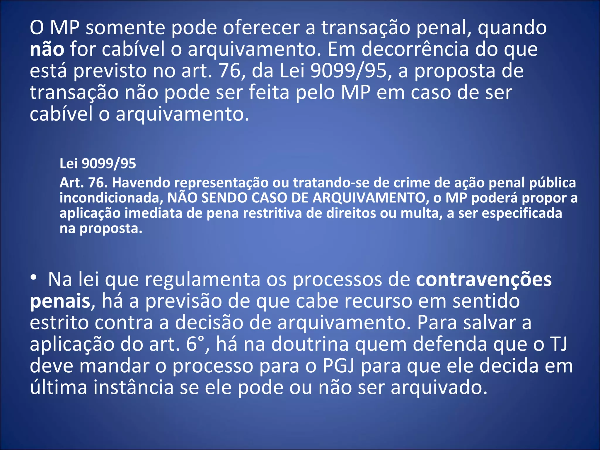 O MP somente pode oferecer a transação penal, quando  não  for cabível o arquivamento. Em decorrência do que está previsto no art. 76, da Lei 9099/95, a proposta de transação não pode ser feita pelo MP em caso de ser cabível o arquivamento. Lei 9099/95 Art. 76. Havendo representação ou tratando-se de crime de ação penal pública incondicionada, NÃO SENDO CASO DE ARQUIVAMENTO, o MP poderá propor a aplicação imediata de pena restritiva de direitos ou multa, a ser especificada na proposta.   Na lei que regulamenta os processos de  contravenções penais , há a previsão de que cabe recurso em sentido estrito contra a decisão de arquivamento. Para salvar a aplicação do art. 6°, há na doutrina quem defenda que o TJ deve mandar o processo para o PGJ para que ele decida em última instância se ele pode ou não ser arquivado. 