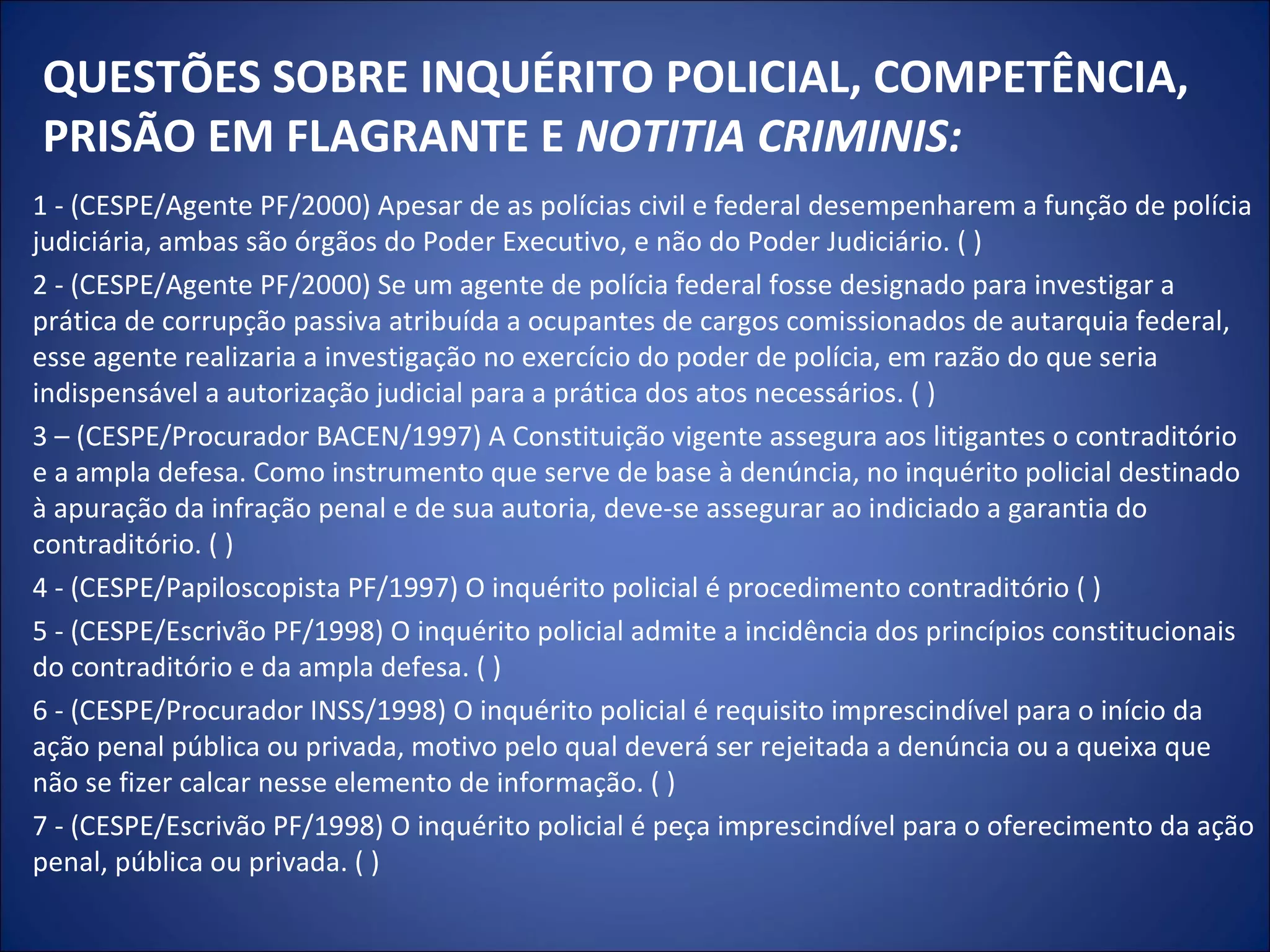 QUESTÕES SOBRE INQUÉRITO POLICIAL, COMPETÊNCIA, PRISÃO EM FLAGRANTE E  NOTITIA CRIMINIS: 1 - (CESPE/Agente PF/2000) Apesar de as polícias civil e federal desempenharem a função de polícia judiciária, ambas são órgãos do Poder Executivo, e não do Poder Judiciário. ( ) 2 - (CESPE/Agente PF/2000) Se um agente de polícia federal fosse designado para investigar a prática de corrupção passiva atribuída a ocupantes de cargos comissionados de autarquia federal, esse agente realizaria a investigação no exercício do poder de polícia, em razão do que seria indispensável a autorização judicial para a prática dos atos necessários. ( ) 3 – (CESPE/Procurador BACEN/1997) A Constituição vigente assegura aos litigantes o contraditório e a ampla defesa. Como instrumento que serve de base à denúncia, no inquérito policial destinado à apuração da infração penal e de sua autoria, deve-se assegurar ao indiciado a garantia do contraditório. ( ) 4 - (CESPE/Papiloscopista PF/1997) O inquérito policial é procedimento contraditório ( ) 5 - (CESPE/Escrivão PF/1998) O inquérito policial admite a incidência dos princípios constitucionais do contraditório e da ampla defesa. ( ) 6 - (CESPE/Procurador INSS/1998) O inquérito policial é requisito imprescindível para o início da ação penal pública ou privada, motivo pelo qual deverá ser rejeitada a denúncia ou a queixa que não se fizer calcar nesse elemento de informação. ( ) 7 - (CESPE/Escrivão PF/1998) O inquérito policial é peça imprescindível para o oferecimento da ação penal, pública ou privada. ( ) 
