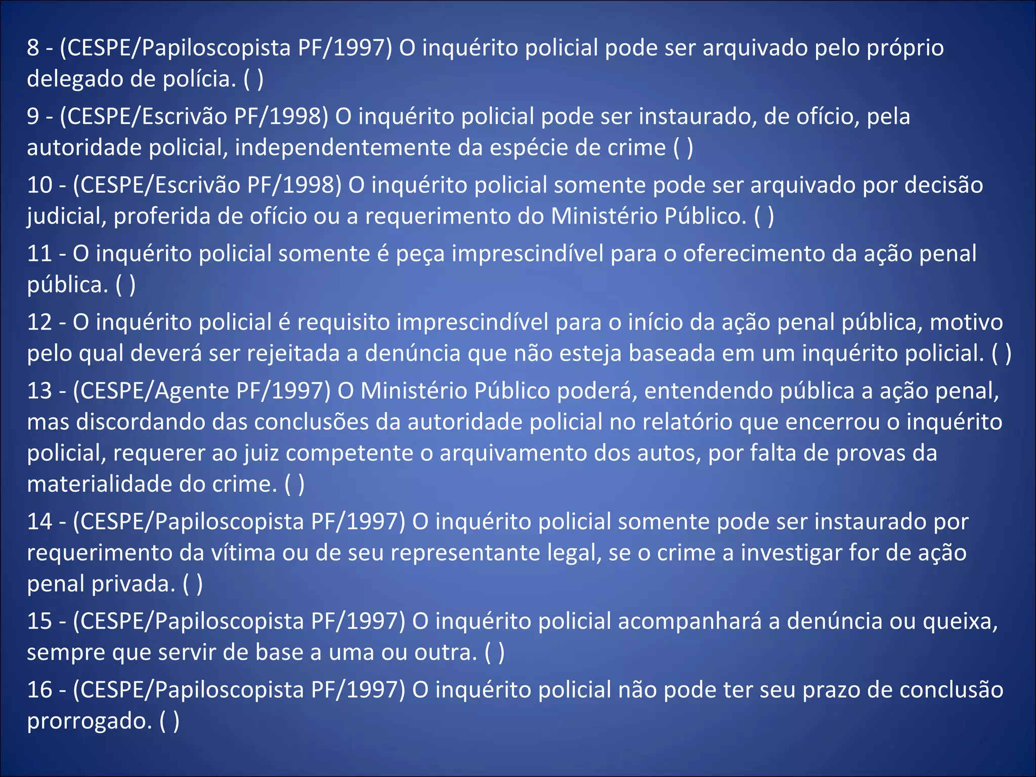 8 - (CESPE/Papiloscopista PF/1997) O inquérito policial pode ser arquivado pelo próprio delegado de polícia. ( ) 9 - (CESPE/Escrivão PF/1998) O inquérito policial pode ser instaurado, de ofício, pela autoridade policial, independentemente da espécie de crime ( ) 10 - (CESPE/Escrivão PF/1998) O inquérito policial somente pode ser arquivado por decisão judicial, proferida de ofício ou a requerimento do Ministério Público. ( ) 11 - O inquérito policial somente é peça imprescindível para o oferecimento da ação penal pública. ( ) 12 - O inquérito policial é requisito imprescindível para o início da ação penal pública, motivo pelo qual deverá ser rejeitada a denúncia que não esteja baseada em um inquérito policial. ( ) 13 - (CESPE/Agente PF/1997) O Ministério Público poderá, entendendo pública a ação penal, mas discordando das conclusões da autoridade policial no relatório que encerrou o inquérito policial, requerer ao juiz competente o arquivamento dos autos, por falta de provas da materialidade do crime. ( ) 14 - (CESPE/Papiloscopista PF/1997) O inquérito policial somente pode ser instaurado por requerimento da vítima ou de seu representante legal, se o crime a investigar for de ação penal privada. ( ) 15 - (CESPE/Papiloscopista PF/1997) O inquérito policial acompanhará a denúncia ou queixa, sempre que servir de base a uma ou outra. ( ) 16 - (CESPE/Papiloscopista PF/1997) O inquérito policial não pode ter seu prazo de conclusão prorrogado. ( ) 
