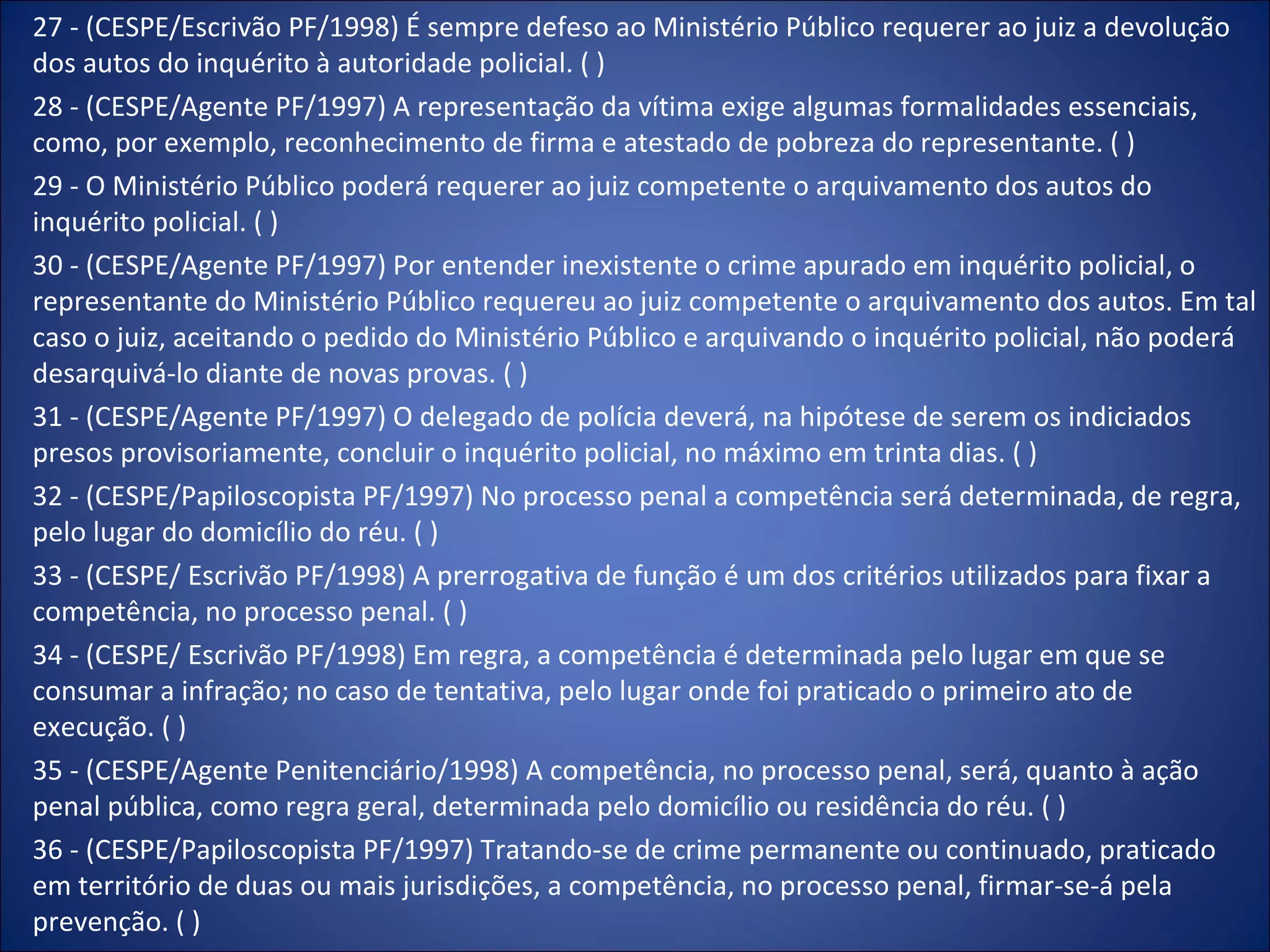 27 - (CESPE/Escrivão PF/1998) É sempre defeso ao Ministério Público requerer ao juiz a devolução dos autos do inquérito à autoridade policial. ( ) 28 - (CESPE/Agente PF/1997) A representação da vítima exige algumas formalidades essenciais, como, por exemplo, reconhecimento de firma e atestado de pobreza do representante. ( ) 29 - O Ministério Público poderá requerer ao juiz competente o arquivamento dos autos do inquérito policial. ( ) 30 - (CESPE/Agente PF/1997) Por entender inexistente o crime apurado em inquérito policial, o representante do Ministério Público requereu ao juiz competente o arquivamento dos autos. Em tal caso o juiz, aceitando o pedido do Ministério Público e arquivando o inquérito policial, não poderá desarquivá-lo diante de novas provas. ( ) 31 - (CESPE/Agente PF/1997) O delegado de polícia deverá, na hipótese de serem os indiciados presos provisoriamente, concluir o inquérito policial, no máximo em trinta dias. ( ) 32 - (CESPE/Papiloscopista PF/1997) No processo penal a competência será determinada, de regra, pelo lugar do domicílio do réu. ( ) 33 - (CESPE/ Escrivão PF/1998) A prerrogativa de função é um dos critérios utilizados para fixar a competência, no processo penal. ( ) 34 - (CESPE/ Escrivão PF/1998) Em regra, a competência é determinada pelo lugar em que se consumar a infração; no caso de tentativa, pelo lugar onde foi praticado o primeiro ato de execução. ( ) 35 - (CESPE/Agente Penitenciário/1998) A competência, no processo penal, será, quanto à ação penal pública, como regra geral, determinada pelo domicílio ou residência do réu. ( ) 36 - (CESPE/Papiloscopista PF/1997) Tratando-se de crime permanente ou continuado, praticado em território de duas ou mais jurisdições, a competência, no processo penal, firmar-se-á pela prevenção. ( ) 