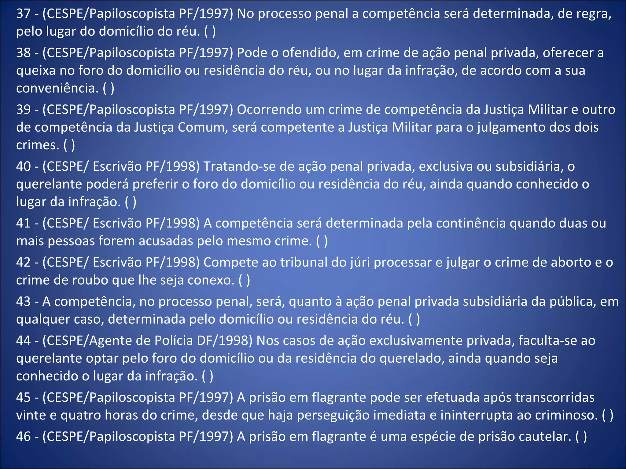 37 - (CESPE/Papiloscopista PF/1997) No processo penal a competência será determinada, de regra, pelo lugar do domicílio do réu. ( ) 38 - (CESPE/Papiloscopista PF/1997) Pode o ofendido, em crime de ação penal privada, oferecer a queixa no foro do domicílio ou residência do réu, ou no lugar da infração, de acordo com a sua conveniência. ( ) 39 - (CESPE/Papiloscopista PF/1997) Ocorrendo um crime de competência da Justiça Militar e outro de competência da Justiça Comum, será competente a Justiça Militar para o julgamento dos dois crimes. ( ) 40 - (CESPE/ Escrivão PF/1998) Tratando-se de ação penal privada, exclusiva ou subsidiária, o querelante poderá preferir o foro do domicílio ou residência do réu, ainda quando conhecido o lugar da infração. ( ) 41 - (CESPE/ Escrivão PF/1998) A competência será determinada pela continência quando duas ou mais pessoas forem acusadas pelo mesmo crime. ( ) 42 - (CESPE/ Escrivão PF/1998) Compete ao tribunal do júri processar e julgar o crime de aborto e o crime de roubo que lhe seja conexo. ( ) 43 - A competência, no processo penal, será, quanto à ação penal privada subsidiária da pública, em qualquer caso, determinada pelo domicílio ou residência do réu. ( ) 44 - (CESPE/Agente de Polícia DF/1998) Nos casos de ação exclusivamente privada, faculta-se ao querelante optar pelo foro do domicílio ou da residência do querelado, ainda quando seja conhecido o lugar da infração. ( ) 45 - (CESPE/Papiloscopista PF/1997) A prisão em flagrante pode ser efetuada após transcorridas vinte e quatro horas do crime, desde que haja perseguição imediata e ininterrupta ao criminoso. ( ) 46 - (CESPE/Papiloscopista PF/1997) A prisão em flagrante é uma espécie de prisão cautelar. ( ) 
