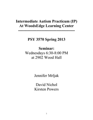 Intermediate Autism Practicum (IP)
  At WoodsEdge Learning Center
 -------------------------------------------

        PSY 3570 Spring 2013

             Seminar:
      Wednesdays 6:30-8:00 PM
        at 2902 Wood Hall



             Jennifer Mrljak

             David Nichol
             Kirsten Powers




                     1
 