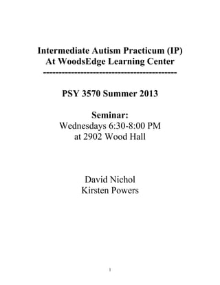 1
Intermediate Autism Practicum (IP)
At WoodsEdge Learning Center
-------------------------------------------
PSY 3570 Summer 2013
Seminar:
Wednesdays 6:30-8:00 PM
at 2902 Wood Hall
David Nichol
Kirsten Powers
 