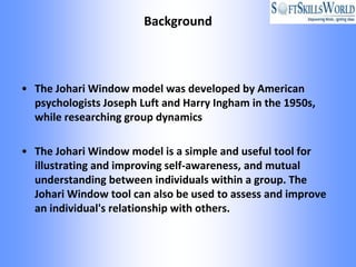 Background



• The Johari Window model was developed by American
  psychologists Joseph Luft and Harry Ingham in the 1950s,
  while researching group dynamics

• The Johari Window model is a simple and useful tool for
  illustrating and improving self-awareness, and mutual
  understanding between individuals within a group. The
  Johari Window tool can also be used to assess and improve
  an individual's relationship with others.
 