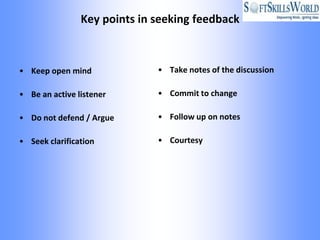 Key points in seeking feedback



• Keep open mind              • Take notes of the discussion

• Be an active listener       • Commit to change

• Do not defend / Argue       • Follow up on notes

• Seek clarification          • Courtesy
 