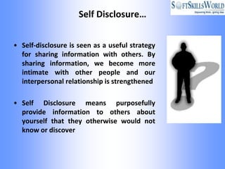 Self Disclosure…


• Self-disclosure is seen as a useful strategy
  for sharing information with others. By
  sharing information, we become more
  intimate with other people and our
  interpersonal relationship is strengthened

• Self Disclosure means purposefully
  provide information to others about
  yourself that they otherwise would not
  know or discover
 