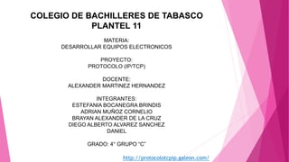 COLEGIO DE BACHILLERES DE TABASCO
PLANTEL 11
MATERIA:
DESARROLLAR EQUIPOS ELECTRONICOS
PROYECTO:
PROTOCOLO (IP/TCP)
DOCENTE:
ALEXANDER MARTINEZ HERNANDEZ
INTEGRANTES:
ESTEFANIA BOCANEGRA BRINDIS
ADRIAN MUÑOZ CORNELIO
BRAYAN ALEXANDER DE LA CRUZ
DIEGO ALBERTO ALVAREZ SANCHEZ
DANIEL
GRADO: 4° GRUPO “C”
http://protocolotcpip.galeon.com/
 