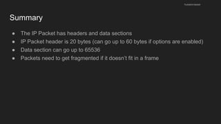 Summary
● The IP Packet has headers and data sections
● IP Packet header is 20 bytes (can go up to 60 bytes if options are enabled)
● Data section can go up to 65536
● Packets need to get fragmented if it doesn’t fit in a frame
husseinnasser
 