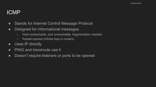 ICMP
● Stands for Internet Control Message Protocol
● Designed for informational messages
○ Host unreachable, port unreachable, fragmentation needed
○ Packet expired (infinite loop in routers)
● Uses IP directly
● PING and traceroute use it
● Doesn’t require listeners or ports to be opened
husseinnasser
 