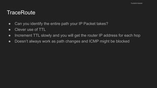 TraceRoute
● Can you identify the entire path your IP Packet takes?
● Clever use of TTL
● Increment TTL slowly and you will get the router IP address for each hop
● Doesn’t always work as path changes and ICMP might be blocked
husseinnasser
 