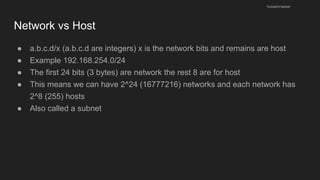 Network vs Host
● a.b.c.d/x (a.b.c.d are integers) x is the network bits and remains are host
● Example 192.168.254.0/24
● The first 24 bits (3 bytes) are network the rest 8 are for host
● This means we can have 2^24 (16777216) networks and each network has
2^8 (255) hosts
● Also called a subnet
husseinnasser
 