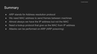 Summary
● ARP stands for Address resolution protocol
● We need MAC address to send frames between machines
● Almost always we have the IP address but not the MAC
● Need a lookup protocol that give us the MAC from IP address
● Attacks can be performed on ARP (ARP poisoning)
husseinnasser
 