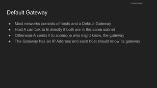 Default Gateway
● Most networks consists of hosts and a Default Gateway
● Host A can talk to B directly if both are in the same subnet
● Otherwise A sends it to someone who might know, the gateway
● The Gateway has an IP Address and each host should know its gateway
husseinnasser
 