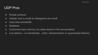 UDP Pros
● Simple protocol
● Header size is small so datagrams are small
● Uses less bandwidth
● Stateless
● Consumes less memory (no state stored in the server/client)
● Low latency - no handshake , order, retransmission or guaranteed delivery
husseinnasser
 