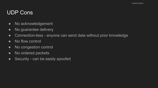 UDP Cons
● No acknowledgement
● No guarantee delivery
● Connection-less - anyone can send data without prior knowledge
● No flow control
● No congestion control
● No ordered packets
● Security - can be easily spoofed
husseinnasser
 