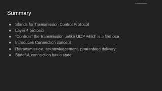 Summary
● Stands for Transmission Control Protocol
● Layer 4 protocol
● “Controls” the transmission unlike UDP which is a firehose
● Introduces Connection concept
● Retransmission, acknowledgement, guaranteed delivery
● Stateful, connection has a state
husseinnasser
 