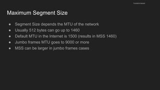 Maximum Segment Size
● Segment Size depends the MTU of the network
● Usually 512 bytes can go up to 1460
● Default MTU in the Internet is 1500 (results in MSS 1460)
● Jumbo frames MTU goes to 9000 or more
● MSS can be larger in jumbo frames cases
husseinnasser
 