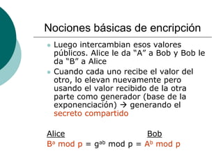 Nociones básicas de encripción
 Luego intercambian esos valores
públicos. Alice le da “A” a Bob y Bob le
da “B” a Alice
 Cuando cada uno recibe el valor del
otro, lo elevan nuevamente pero
usando el valor recibido de la otra
parte como generador (base de la
exponenciación)  generando el
secreto compartido
Alice Bob
Ba mod p = gab mod p = Ab mod p
 