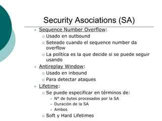 Security Asociations (SA)
 Sequence Number Overflow:
 Usado en outbound
 Seteado cuando el sequence number da
overflow
 La política es la que decide si se puede seguir
usando
 Antireplay Window:
 Usado en inbound
 Para detectar ataques
 Lifetime:
 Se puede especificar en términos de:
 N° de bytes procesados por la SA
 Duración de la SA
 Ambos
 Soft y Hard Lifetimes
 