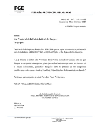 FISCALÍA PROVINCIAL DEL GUAYAS
Dirección: Pedro Carbo # 634 y Aguirre, esquina
Edificio Féni x
PBX: (593) 4 2321220
Guayaquil – Ecuador
Oficio No. 007 FPG-FESR1
Guayaquil, 03 de Enero de 2014
ASUNTO: Requerimiento
Señor:
Jefe Provincial de la Policía Judicial del Guayas
Guayaquil:
Dentro de la Indagación Previa No. 004-2014 que se sigue por denuncia presentada
por el ciudadano MEDINA ESPINOZA MARCO ANTONIO, se ha dispuesto lo siguiente:
“…2.-) Ofíciese al señor Jefe Provincial de la Policía Judicial del Guayas, a fin de que
designe a un agente investigador, para que realice las investigaciones pertinentes en
el hecho denunciado, quedando delegado para la práctica de las diligencias
establecidas en los numerales 2, y 3 del Art. 216 del Código de Procedimiento Penal…”
Particular que comunico a usted Para Los Fines Pertinentes.
POR LA FISCALIA PROVINCIAL DEL GUAYAS
Ab. Ruth Ronquillo Alvarado
FISCAL PRIMERA DE LA UNIDAD ESPECIALIZADA EN
SOLUCIONES RAPIDAS
RRA/ecb
03-Ene-2014
CC: Archivo
 