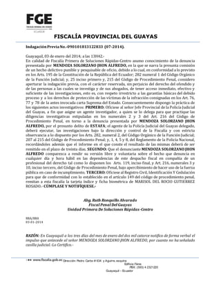 FISCALÍA PROVINCIAL DEL GUAYAS
Dirección: Pedro Carbo # 634 y Aguirre, esquina
Edificio Fénix
PBX: (593) 4 2321220
Guayaquil – Ecuador
IndagaciónPreviaNo.-090101813122833 (07-2014).
Guayaquil, 03 de enero del 2014; a las 13H42.-
En calidad de Fiscalía Primera de Soluciones Rápidas-Centro asumo conocimiento de la denuncia
presentada por MENDOZA SOLORZANO JHON ALFREDO, en la que se narra la presunta comisión
de un hecho delictivo punible y pesquisable de oficio, debido a lo cual, en conformidad a lo previsto
en los Arts. 195 de la Constitución de la República del Ecuador; 282 numeral 1 del Código Orgánico
de la Función Judicial; y, 25 inciso primero y, 215 del Código de Procedimiento Penal, considero
aperturar la indagación previa, con el carácter reservada, sin perjuicio del derecho del ofendido y
de las personas a las cuales se investiga y de sus abogados, de tener acceso inmediato, efectivo y
suficiente de las investigaciones, esto es, con respeto irrestricto a las garantías básicas del debido
proceso y a los derechos de protección de las víctimas de la infracción consignadas en los Art. 76,
77 y 78 de la antes invocada carta Suprema del Estado. Consecuentemente dispongo la práctica de
los siguientes actos investigativos: PRIMERO: Ofíciese al señor Jefe Provincial de la Policía Judicial
del Guayas, a fin que asigne un agente investigador, a quien se lo delega para que practique las
diligencias investigativas estipuladas en los numerales 2 y 3 del Art. 216 del Código de
Procedimiento Penal, en torno a la denuncia presentada por MENDOZA SOLORZANO JHON
ALFREDO, por el presunto delito de ESTAFA; el agente de la Policía Judicial del Guayas delegado,
deberá ejecutar, las investigaciones bajo la dirección y control de la Fiscalía y con estricta
observancia a lo dispuesto por los Arts. 282, numeral 2, del Código Orgánico de la Función Judicial;
207 al 215 del Código de Procedimiento Penal; y, 1, 4, 5 y 8, del Reglamento de la Policía Nacional,
recordándoles además que el informe en el que conste el resultado de las mismas deberá de ser
remitido en el plazo de treinta días. SEGUNDO: Que el denunciante MENDOZA SOLORZANO JHON
ALFREDO comparezca a rendir su versión libre y voluntaria sobre el hecho que denuncia en
cualquier día y hora hábil en las dependencias de este despacho fiscal en compañía de un
profesional del derecho tal como lo disponen los Arts. 119, inciso final, y Art. 216, numerales 3 y
10, inciso tercero, del Código de Procedimiento Penal, bajo apercibimiento de hacer uso de la fuerza
pública en caso de incumplimiento. TERCERO: Ofíciese al Registro Civil, Identificación Y Cedulación
para que de conformidad con lo establecido en el artículo 149 del código de procedimiento penal,
remitan a esta fiscalía la tarjeta índice y ficha biométrica de MARISOL DEL ROCIO GUTIERREZ
ROSADO.- CÚMPLASE Y NOTIFÍQUESE.-
Abg. Ruth Ronquillo Alvarado
Fiscal Penal Del Guayas
Unidad Primera De Soluciones Rápidas-Centro
RRA/RRA
03-01-2014
RAZÓN: En Guayaquil a los tres días del mes de enero del dos mil catorce notifico de forma verbal el
impulso que antecede al señor MENDOZA SOLORZANO JHON ALFREDO, por cuanto no ha señalado
casilla judicial.-Lo Certifico.-
 