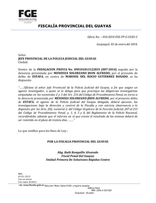FISCALÍA PROVINCIAL DEL GUAYAS
Dirección: Pedro Carbo # 634 y Aguirre, esquina
Edificio Fénix
PBX: (593) 4 2321220
Guayaquil – Ecuador
Oficio No. – 010-2014-FGE-FP-G-USR1-C
Guayaquil, 03 de enero del 2014.
Señor
JEFE PROVINCIAL DE LA POLICIA JUDICIAL DEL GUAYAS
Ciudad.
Dentro de la INDAGACION PREVIA No. 090101813122833 (007-2014) seguido por la
denuncia presentada por MENDOZA SOLORZANO JHON ALFREDO, por el presunto de
delito de ESTAFA, en contra de MARISOL DEL ROCIO GUTIERREZ ROSADO, se ha
dispuesto:
“……Ofíciese al señor Jefe Provincial de la Policía Judicial del Guayas, a fin que asigne un
agente investigador, a quien se lo delega para que practique las diligencias investigativas
estipuladas en los numerales 2 y 3 del Art. 216 del Código de Procedimiento Penal, en torno a
la denuncia presentada por MENDOZA SOLORZANO JHON ALFREDO, por el presunto delito
de ESTAFA; el agente de la Policía Judicial del Guayas delegado, deberá ejecutar, las
investigaciones bajo la dirección y control de la Fiscalía y con estricta observancia a lo
dispuesto por los Arts. 282, numeral 2, del Código Orgánico de la Función Judicial; 207 al 215
del Código de Procedimiento Penal; y, 1, 4, 5 y 8, del Reglamento de la Policía Nacional,
recordándoles además que el informe en el que conste el resultado de las mismas deberá de
ser remitido en el plazo de treinta días. …….”
Lo que notifico para los fines de Ley.-
POR LA FISCALIA PROVINCIAL DEL GUAYAS
Abg. Ruth Ronquillo Alvarado
Fiscal Penal Del Guayas
Unidad Primera De Soluciones Rápidas-Centro
RRA
03-01-2013
Con un anexo
Con copia: Archivo
 