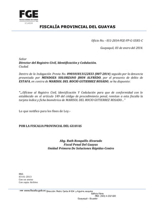 FISCALÍA PROVINCIAL DEL GUAYAS
Dirección: Pedro Carbo # 634 y Aguirre, esquina
Edificio Fénix
PBX: (593) 4 2321220
Guayaquil – Ecuador
Oficio No. - 011-2014-FGE-FP-G-USR1-C
Guayaquil, 03 de enero del 2014.
Señor
Director del Registro Civil, Identificación y Cedulación.
Ciudad.
Dentro de la Indagación Previa No. 090101813122833 (007-2014) seguido por la denuncia
presentada por MENDOZA SOLORZANO JHON ALFREDO, por el presunto de delito de
ESTAFA, en contra de MARISOL DEL ROCIO GUTIERREZ ROSADO, se ha dispuesto:
“…Ofíciese al Registro Civil, Identificación Y Cedulación para que de conformidad con lo
establecido en el artículo 149 del código de procedimiento penal, remitan a esta fiscalía la
tarjeta índice y ficha biométrica de MARISOL DEL ROCIO GUTIERREZ ROSADO…”
Lo que notifico para los fines de Ley.-
POR LA FISCALIA PROVINCIAL DEL GUAYAS
Abg. Ruth Ronquillo Alvarado
Fiscal Penal Del Guayas
Unidad Primera De Soluciones Rápidas-Centro
RRA
03-01-2013
Con un anexo
Con copia: Archivo
 