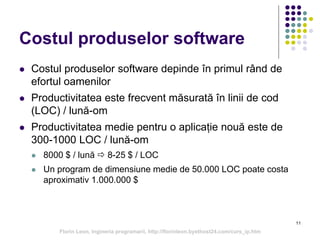11
Costul produselor software
 Costul produselor software depinde în primul rând de
efortul oamenilor
 Productivitatea este frecvent măsurată în linii de cod
(LOC) / lună-om
 Productivitatea medie pentru o aplicație nouă este de
300-1000 LOC / lună-om
 8000 $ / lună  8-25 $ / LOC
 Un program de dimensiune medie de 50.000 LOC poate costa
aproximativ 1.000.000 $
Florin Leon, Ingineria programarii, http://florinleon.byethost24.com/curs_ip.htm
 