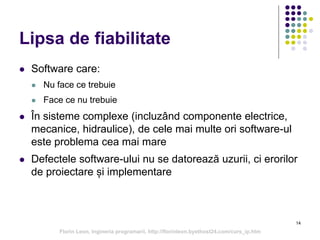 14
Lipsa de fiabilitate
 Software care:
 Nu face ce trebuie
 Face ce nu trebuie
 În sisteme complexe (incluzând componente electrice,
mecanice, hidraulice), de cele mai multe ori software-ul
este problema cea mai mare
 Defectele software-ului nu se datorează uzurii, ci erorilor
de proiectare și implementare
Florin Leon, Ingineria programarii, http://florinleon.byethost24.com/curs_ip.htm
 