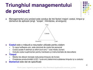 22
Triunghiul managementului
de proiect
 Managementul unui proiect este condus de trei factori majori: costul, timpul și
domeniul de aplicare (engl. “scope”, întinderea, anvergura)
 Costul este o măsură a resurselor utilizate pentru sistem
 În cazul software-ului, este dominat de costul de personal
 Costul poate fi estimat ca efort (luni-om) * cost mediu (lunar)
 Include costul suplimentar pentru hardware și instrumentele de dezvoltare
 Timpul
 Mediul de afaceri dorește reducerea timpului de livrare
 Creșterea productivității (LOC / lună-om) determină scăderea timpului și a costului
 Domeniul este dat de specificații
Florin Leon, Ingineria programarii, http://florinleon.byethost24.com/curs_ip.htm
 