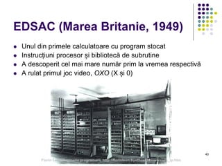 40
EDSAC (Marea Britanie, 1949)
 Unul din primele calculatoare cu program stocat
 Instrucțiuni procesor și bibliotecă de subrutine
 A descoperit cel mai mare număr prim la vremea respectivă
 A rulat primul joc video, OXO (X și 0)
Florin Leon, Ingineria programarii, http://florinleon.byethost24.com/curs_ip.htm
 