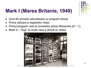 41
Mark I (Marea Britanie, 1949)
 Unul din primele calculatoare cu program stocat
 Prima utilizare a registrelor index
 Primul program: test al numerelor prime Mersenne (2n - 1)
 Mark II – “bug” (o molie care a stricat un releu)
Florin Leon, Ingineria programarii, http://florinleon.byethost24.com/curs_ip.htm
 