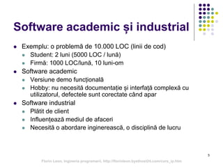 5
Software academic și industrial
 Exemplu: o problemă de 10.000 LOC (linii de cod)
 Student: 2 luni (5000 LOC / lună)
 Firmă: 1000 LOC/lună, 10 luni-om
 Software academic
 Versiune demo funcțională
 Hobby: nu necesită documentație și interfață complexă cu
utilizatorul, defectele sunt corectate când apar
 Software industrial
 Plătit de client
 Influențează mediul de afaceri
 Necesită o abordare inginerească, o disciplină de lucru
Florin Leon, Ingineria programarii, http://florinleon.byethost24.com/curs_ip.htm
 