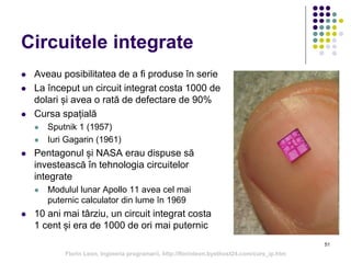 51
Circuitele integrate
 Aveau posibilitatea de a fi produse în serie
 La început un circuit integrat costa 1000 de
dolari și avea o rată de defectare de 90%
 Cursa spațială
 Sputnik 1 (1957)
 Iuri Gagarin (1961)
 Pentagonul și NASA erau dispuse să
investească în tehnologia circuitelor
integrate
 Modulul lunar Apollo 11 avea cel mai
puternic calculator din lume în 1969
 10 ani mai târziu, un circuit integrat costa
1 cent și era de 1000 de ori mai puternic
Florin Leon, Ingineria programarii, http://florinleon.byethost24.com/curs_ip.htm
 