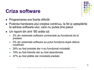 56
Criza software
 Programarea era foarte dificilă
 Puterea hardware-ului creștea continuu, la fel și așteptările
la adresa software-ului, care nu putea ține pasul
 Un raport din anii ’60 arăta că:
 2% din sistemele software contractate au funcționat de la
predare
 3% din sistemele software au putut funcționa după câteva
modificări
 29% au fost predate dar n-au funcționat niciodată
 19% au fost folosite dar au fost abandonate
 47% au fost plătite dar niciodată predate
Florin Leon, Ingineria programarii, http://florinleon.byethost24.com/curs_ip.htm
 