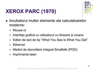 58
XEROX PARC (1970)
 Incubatorul multor elemente ale calculatoarelor
moderne:
 Mouse-ul
 Interfața grafică cu utilizatorul cu ferestre și icoane
 Editor de text de tip “What You See Is What You Get”
 Ethernet
 Mediul de dezvoltare integrat Smalltalk (POO)
 Imprimanta laser
Florin Leon, Ingineria programarii, http://florinleon.byethost24.com/curs_ip.htm
 