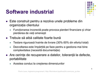 6
Software industrial
 Este construit pentru a rezolva unele probleme din
organizația clientului
 Funcționarea incorectă poate provoca pierderi financiare și chiar
pierderea de vieți omenești
 Trebuie să aibă calitate foarte bună
 Testare riguroasă înainte de livrare (30%-50% din efortul total)
 Dezvoltarea este împărțită pe faze pentru a gestiona mai bine
complexitatea (necesită documentație)
 Are cerințe de recuperare a datelor, toleranță la defecte,
portabilitate
 Acestea conduc la creșterea dimensiunilor
Florin Leon, Ingineria programarii, http://florinleon.byethost24.com/curs_ip.htm
 