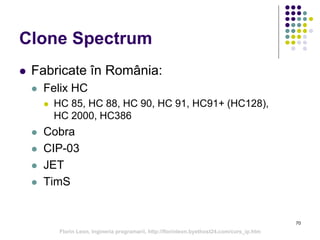Clone Spectrum
 Fabricate în România:
 Felix HC
 HC 85, HC 88, HC 90, HC 91, HC91+ (HC128),
HC 2000, HC386
 Cobra
 CIP-03
 JET
 TimS
70
Florin Leon, Ingineria programarii, http://florinleon.byethost24.com/curs_ip.htm
 
