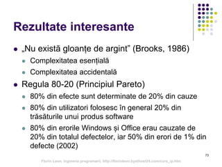 73
Rezultate interesante
 „Nu există gloanțe de argint” (Brooks, 1986)
 Complexitatea esențială
 Complexitatea accidentală
 Regula 80-20 (Principiul Pareto)
 80% din efecte sunt determinate de 20% din cauze
 80% din utilizatori folosesc în general 20% din
trăsăturile unui produs software
 80% din erorile Windows și Office erau cauzate de
20% din totalul defectelor, iar 50% din erori de 1% din
defecte (2002)
Florin Leon, Ingineria programarii, http://florinleon.byethost24.com/curs_ip.htm
 