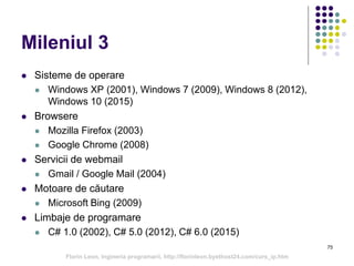 75
Mileniul 3
 Sisteme de operare
 Windows XP (2001), Windows 7 (2009), Windows 8 (2012),
Windows 10 (2015)
 Browsere
 Mozilla Firefox (2003)
 Google Chrome (2008)
 Servicii de webmail
 Gmail / Google Mail (2004)
 Motoare de căutare
 Microsoft Bing (2009)
 Limbaje de programare
 C# 1.0 (2002), C# 5.0 (2012), C# 6.0 (2015)
Florin Leon, Ingineria programarii, http://florinleon.byethost24.com/curs_ip.htm
 