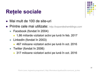 77
Rețele sociale
 Mai mult de 100 de site-uri
 Printre cele mai utilizate: http://expandedramblings.com
 Facebook (fondat în 2004)
 1,86 miliarde vizitatori activi pe lună în feb. 2017
 LinkedIn (fondat în 2003)
 467 milioane vizitatori activi pe lună în oct. 2016
 Twitter (fondat în 2006)
 317 milioane vizitatori activi pe lună în oct. 2016
Florin Leon, Ingineria programarii, http://florinleon.byethost24.com/curs_ip.htm
 
