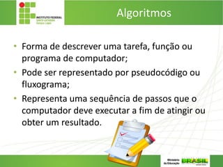 Algoritmos
• Forma de descrever uma tarefa, função ou
programa de computador;
• Pode ser representado por pseudocódigo ou
fluxograma;
• Representa uma sequência de passos que o
computador deve executar a fim de atingir ou
obter um resultado.
 