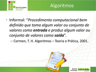 Algoritmos
• Informal: “Procedimento computacional bem
definido que toma algum valor ou conjunto de
valores como entrada e produz algum valor ou
conjunto de valores como saída”.
– Cormen, T. H. Algoritmos – Teoria e Prática, 2001.
 